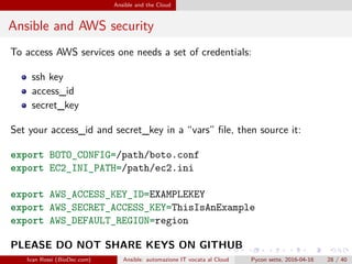 .
.
.
.
.
.
.
.
.
.
.
.
.
.
.
.
.
.
.
.
.
.
.
.
.
.
.
.
.
.
.
.
.
.
.
.
.
.
.
.
Ansible and the Cloud
Ansible and AWS security
To access AWS services one needs a set of credentials:
ssh key
access_id
secret_key
Set your access_id and secret_key in a “vars” file, then source it:
export BOTO_CONFIG=/path/boto.conf
export EC2_INI_PATH=/path/ec2.ini
export AWS_ACCESS_KEY_ID=EXAMPLEKEY
export AWS_SECRET_ACCESS_KEY=ThisIsAnExample
export AWS_DEFAULT_REGION=region
PLEASE DO NOT SHARE KEYS ON GITHUB
Ivan Rossi (BioDec.com) Ansible: automazione IT vocata al Cloud Pycon sette, 2016-04-16 28 / 40
 