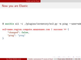 .
.
.
.
.
.
.
.
.
.
.
.
.
.
.
.
.
.
.
.
.
.
.
.
.
.
.
.
.
.
.
.
.
.
.
.
.
.
.
.
Ansible and the Cloud
Now you are Elastic
$ ansible all -i ./plugins/inventory/ec2.py -m ping --user=adm
ec2-name.region.compute.amazonaws.com | success >> {
"changed": false,
"ping": "pong"
}
Ivan Rossi (BioDec.com) Ansible: automazione IT vocata al Cloud Pycon sette, 2016-04-16 30 / 40
 