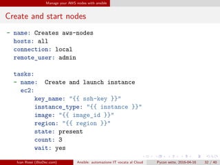 .
.
.
.
.
.
.
.
.
.
.
.
.
.
.
.
.
.
.
.
.
.
.
.
.
.
.
.
.
.
.
.
.
.
.
.
.
.
.
.
Manage your AWS nodes with ansible
Create and start nodes
- name: Creates aws-nodes
hosts: all
connection: local
remote_user: admin
tasks:
- name: Create and launch instance
ec2:
key_name: "{{ ssh-key }}"
instance_type: "{{ instance }}"
image: "{{ image_id }}"
region: "{{ region }}"
state: present
count: 3
wait: yes
Ivan Rossi (BioDec.com) Ansible: automazione IT vocata al Cloud Pycon sette, 2016-04-16 32 / 40
 