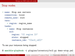 .
.
.
.
.
.
.
.
.
.
.
.
.
.
.
.
.
.
.
.
.
.
.
.
.
.
.
.
.
.
.
.
.
.
.
.
.
.
.
.
Manage your AWS nodes with ansible
Stop nodes
- name: Stop aws servers
connection: local
remote_user: root
vars:
- region: region_name
tasks:
- name: Stop instances
ec2:
region: "{{ region }}"
state: stopped
instance_ids: "{{ec2_id}}"
To see your instances being stopped.
$ ansible-playbook -i plugins/inventory/ec2.py demo-stop.yml
Ivan Rossi (BioDec.com) Ansible: automazione IT vocata al Cloud Pycon sette, 2016-04-16 33 / 40
 