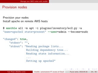 .
.
.
.
.
.
.
.
.
.
.
.
.
.
.
.
.
.
.
.
.
.
.
.
.
.
.
.
.
.
.
.
.
.
.
.
.
.
.
.
Manage your AWS nodes with ansible
Provision nodes
Provision your nodes
Install apache on remote AWS hosts
$ ansible all -m apt -i plugins/inventory/ec2.py -a
"name=apache2 state=present" --user=admin --become=sudo
"changed": true,
"stderr": "",
"stdout": "Reading package lists...
Building dependency tree...
Reading state information...
...
Setting up apache2"
Ivan Rossi (BioDec.com) Ansible: automazione IT vocata al Cloud Pycon sette, 2016-04-16 34 / 40
 
