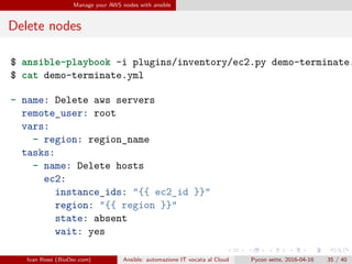 .
.
.
.
.
.
.
.
.
.
.
.
.
.
.
.
.
.
.
.
.
.
.
.
.
.
.
.
.
.
.
.
.
.
.
.
.
.
.
.
Manage your AWS nodes with ansible
Delete nodes
$ ansible-playbook -i plugins/inventory/ec2.py demo-terminate.
$ cat demo-terminate.yml
- name: Delete aws servers
remote_user: root
vars:
- region: region_name
tasks:
- name: Delete hosts
ec2:
instance_ids: "{{ ec2_id }}"
region: "{{ region }}"
state: absent
wait: yes
Ivan Rossi (BioDec.com) Ansible: automazione IT vocata al Cloud Pycon sette, 2016-04-16 35 / 40
 