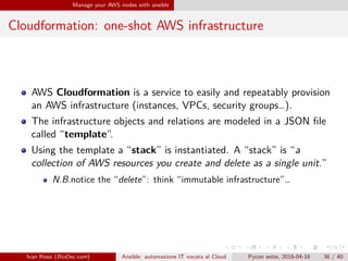 .
.
.
.
.
.
.
.
.
.
.
.
.
.
.
.
.
.
.
.
.
.
.
.
.
.
.
.
.
.
.
.
.
.
.
.
.
.
.
.
Manage your AWS nodes with ansible
Cloudformation: one-shot AWS infrastructure
AWS Cloudformation is a service to easily and repeatably provision
an AWS infrastructure (instances, VPCs, security groups…).
The infrastructure objects and relations are modeled in a JSON file
called “template”.
Using the template a “stack” is instantiated. A “stack” is “a
collection of AWS resources you create and delete as a single unit.”
N.B.notice the “delete”: think “immutable infrastructure”…
Ivan Rossi (BioDec.com) Ansible: automazione IT vocata al Cloud Pycon sette, 2016-04-16 36 / 40
 