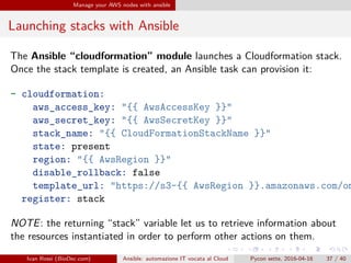 .
.
.
.
.
.
.
.
.
.
.
.
.
.
.
.
.
.
.
.
.
.
.
.
.
.
.
.
.
.
.
.
.
.
.
.
.
.
.
.
Manage your AWS nodes with ansible
Launching stacks with Ansible
The Ansible “cloudformation” module launches a Cloudformation stack.
Once the stack template is created, an Ansible task can provision it:
- cloudformation:
aws_access_key: "{{ AwsAccessKey }}"
aws_secret_key: "{{ AwsSecretKey }}"
stack_name: "{{ CloudFormationStackName }}"
state: present
region: "{{ AwsRegion }}"
disable_rollback: false
template_url: "https://s3-{{ AwsRegion }}.amazonaws.com/om
register: stack
NOTE: the returning “stack” variable let us to retrieve information about
the resources instantiated in order to perform other actions on them.
Ivan Rossi (BioDec.com) Ansible: automazione IT vocata al Cloud Pycon sette, 2016-04-16 37 / 40
 