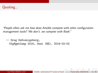 .
.
.
.
.
.
.
.
.
.
.
.
.
.
.
.
.
.
.
.
.
.
.
.
.
.
.
.
.
.
.
.
.
.
.
.
.
.
.
.
Quoting…
“People often ask me how does Ansible compete with other configuration
management tools? We don’t, we compete with Bash.”
-- Greg DeKoenigsberg,
CfgMgmtCamp 2016, Gent (BE), 2016-02-02
Ivan Rossi (BioDec.com) Ansible: automazione IT vocata al Cloud Pycon sette, 2016-04-16 4 / 40
 