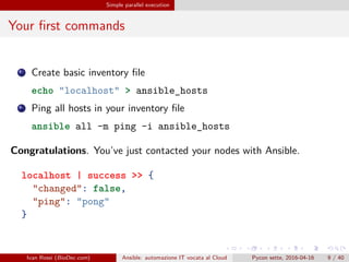 .
.
.
.
.
.
.
.
.
.
.
.
.
.
.
.
.
.
.
.
.
.
.
.
.
.
.
.
.
.
.
.
.
.
.
.
.
.
.
.
Simple parallel execution
Your first commands
1 Create basic inventory file
echo "localhost" > ansible_hosts
2 Ping all hosts in your inventory file
ansible all -m ping -i ansible_hosts
Congratulations. You’ve just contacted your nodes with Ansible.
localhost | success >> {
"changed": false,
"ping": "pong"
}
Ivan Rossi (BioDec.com) Ansible: automazione IT vocata al Cloud Pycon sette, 2016-04-16 9 / 40
 
