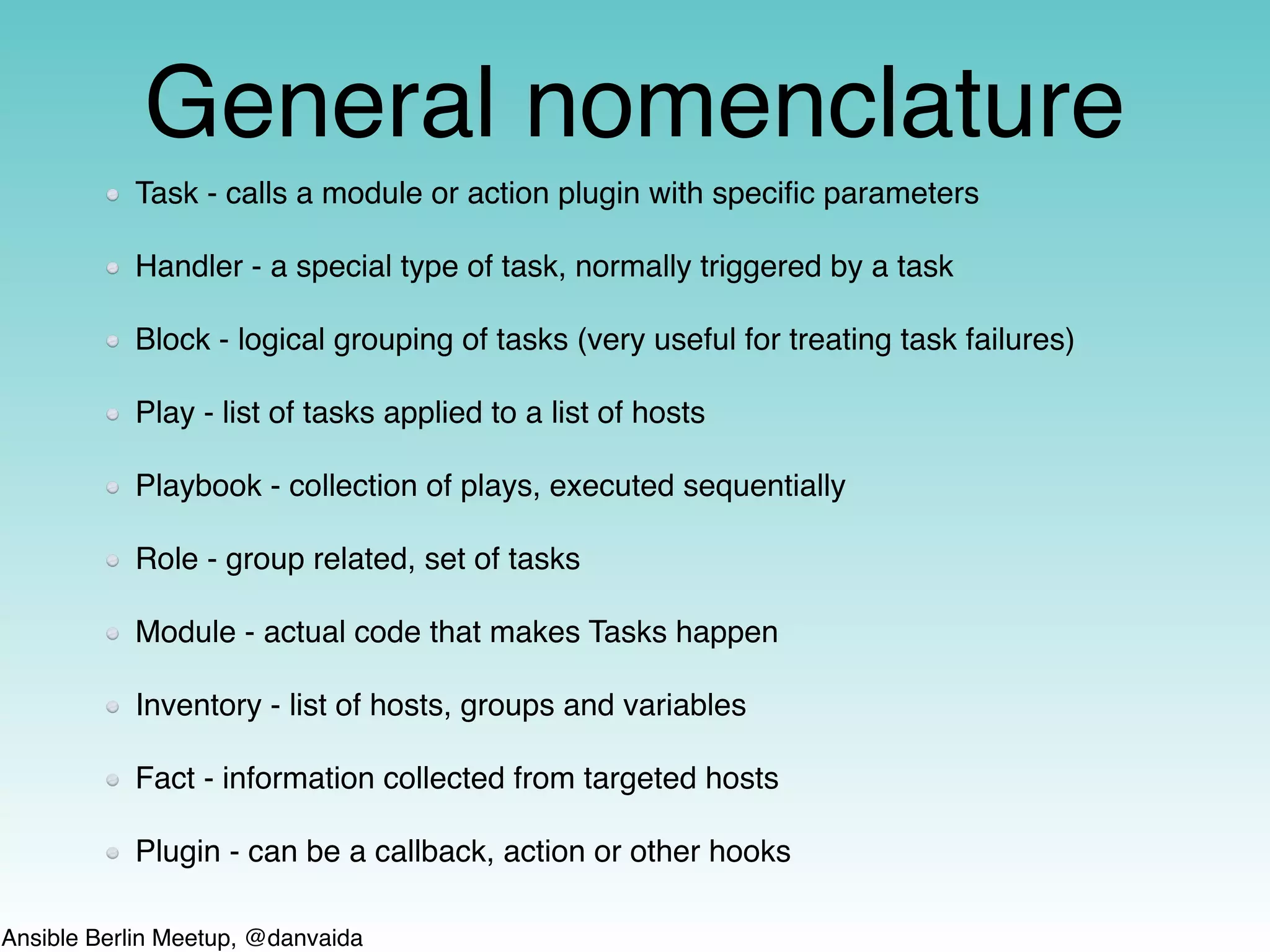 Ansible Berlin Meetup, @danvaida
General nomenclature
Task - calls a module or action plugin with speciﬁc parameters
Handler - a special type of task, normally triggered by a task
Block - logical grouping of tasks (very useful for treating task failures)
Play - list of tasks applied to a list of hosts
Playbook - collection of plays, executed sequentially
Role - group related, set of tasks
Module - actual code that makes Tasks happen
Inventory - list of hosts, groups and variables
Fact - information collected from targeted hosts
Plugin - can be a callback, action or other hooks
 