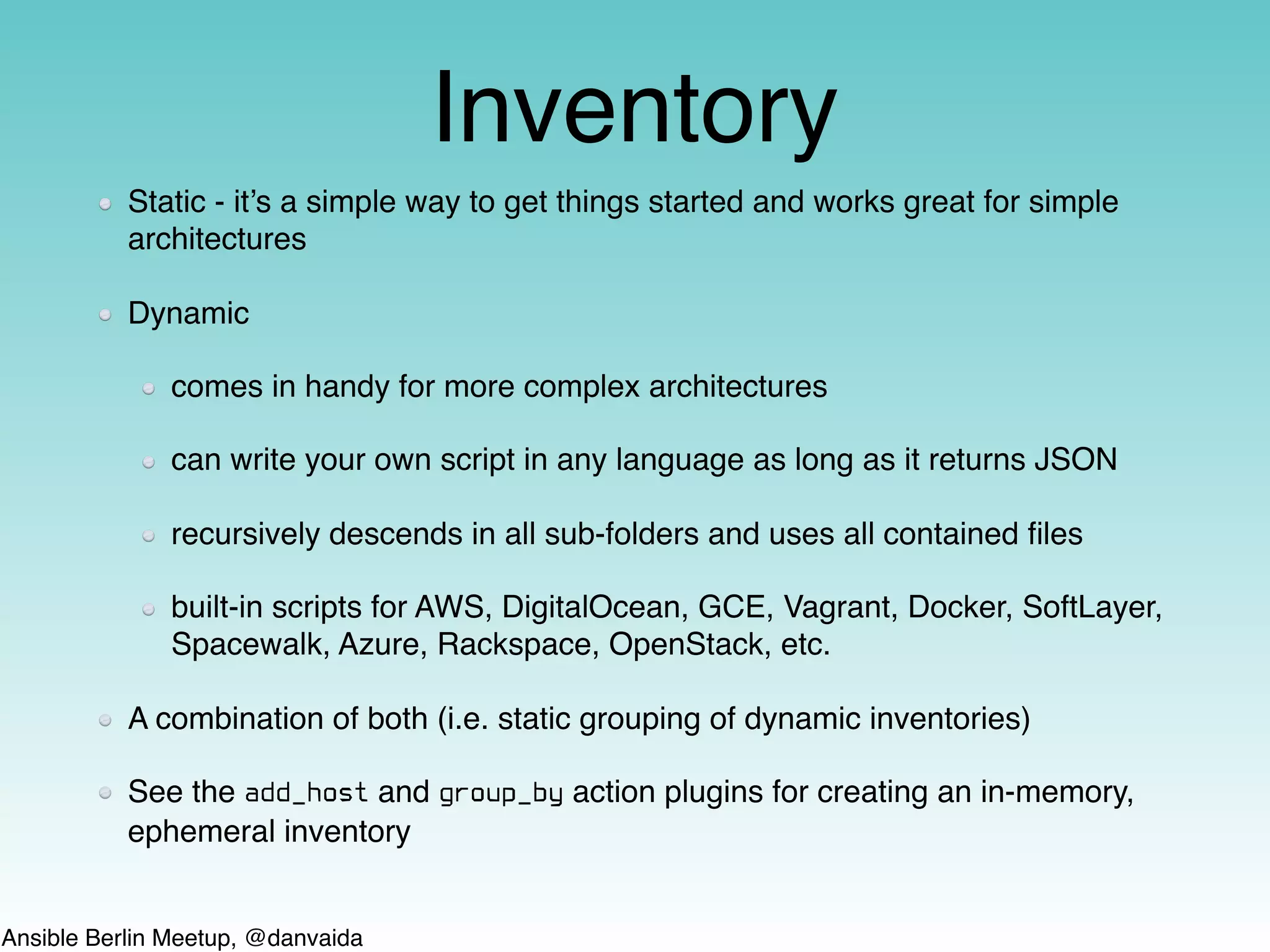 Ansible Berlin Meetup, @danvaida
Inventory
Static - it’s a simple way to get things started and works great for simple
architectures
Dynamic
comes in handy for more complex architectures
can write your own script in any language as long as it returns JSON
recursively descends in all sub-folders and uses all contained ﬁles
built-in scripts for AWS, DigitalOcean, GCE, Vagrant, Docker, SoftLayer,
Spacewalk, Azure, Rackspace, OpenStack, etc.
A combination of both (i.e. static grouping of dynamic inventories)
See the add_host and group_by action plugins for creating an in-memory,
ephemeral inventory
 