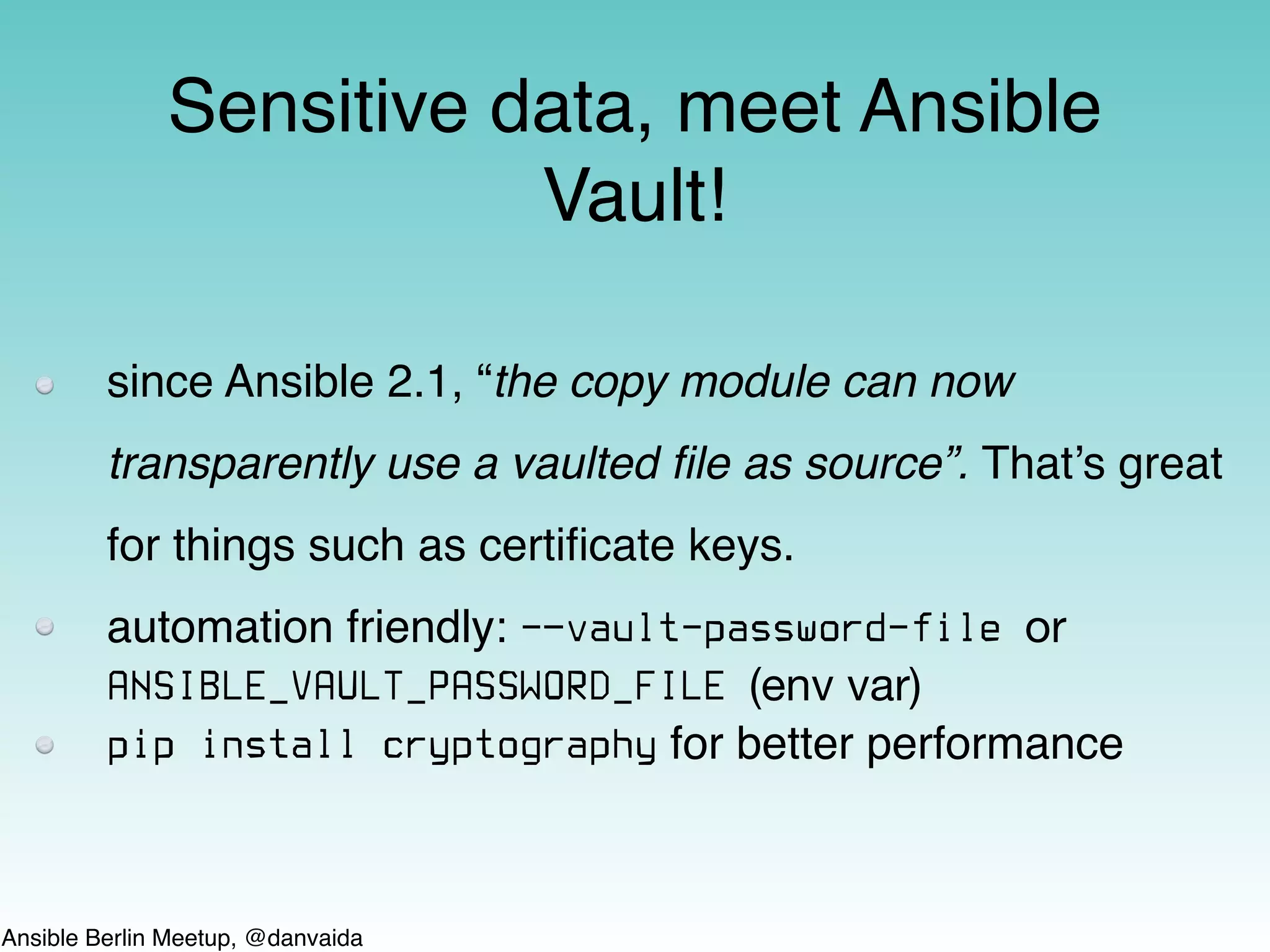 Ansible Berlin Meetup, @danvaida
since Ansible 2.1, “the copy module can now
transparently use a vaulted ﬁle as source”. That’s great
for things such as certiﬁcate keys.
automation friendly: -—vault-password-file or
ANSIBLE_VAULT_PASSWORD_FILE (env var)
pip install cryptography for better performance
Sensitive data, meet Ansible
Vault!
 