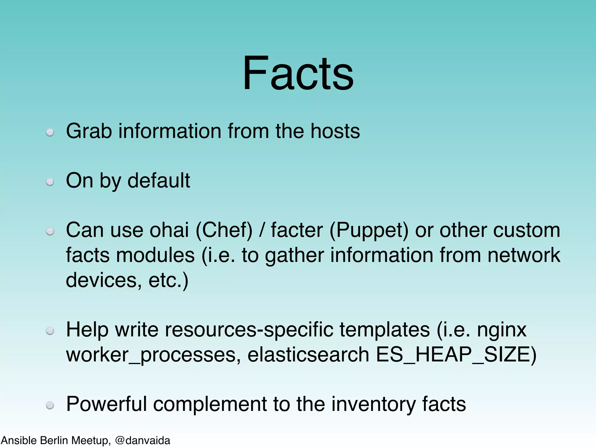 Ansible Berlin Meetup, @danvaida
Facts
Grab information from the hosts
On by default
Can use ohai (Chef) / facter (Puppet) or other custom
facts modules (i.e. to gather information from network
devices, etc.)
Help write resources-speciﬁc templates (i.e. nginx
worker_processes, elasticsearch ES_HEAP_SIZE)
Powerful complement to the inventory facts
 