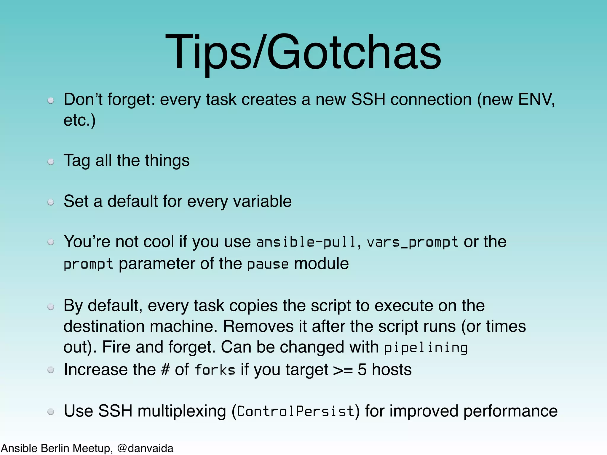 Ansible Berlin Meetup, @danvaida
Tips/Gotchas
Don’t forget: every task creates a new SSH connection (new ENV,
etc.)
Tag all the things
Set a default for every variable
You’re not cool if you use ansible-pull, vars_prompt or the
prompt parameter of the pause module
By default, every task copies the script to execute on the
destination machine. Removes it after the script runs (or times
out). Fire and forget. Can be changed with pipelining
Increase the # of forks if you target >= 5 hosts
Use SSH multiplexing (ControlPersist) for improved performance
 