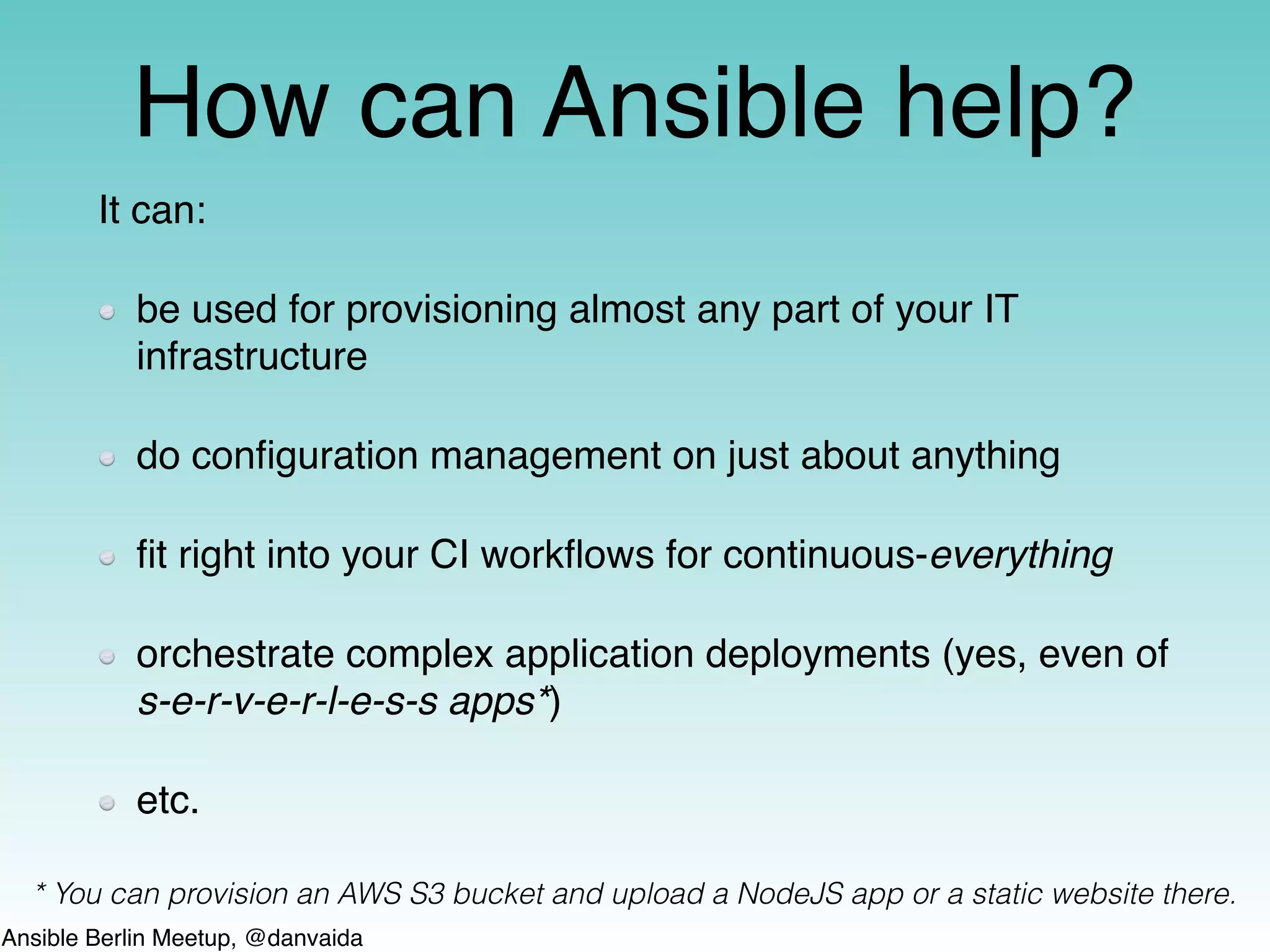 Ansible Berlin Meetup, @danvaida
How can Ansible help?
It can:
be used for provisioning almost any part of your IT
infrastructure
do conﬁguration management on just about anything
ﬁt right into your CI workﬂows for continuous-everything
orchestrate complex application deployments (yes, even of
s-e-r-v-e-r-l-e-s-s apps*)
etc.
* You can provision an AWS S3 bucket and upload a NodeJS app or a static website there.
 