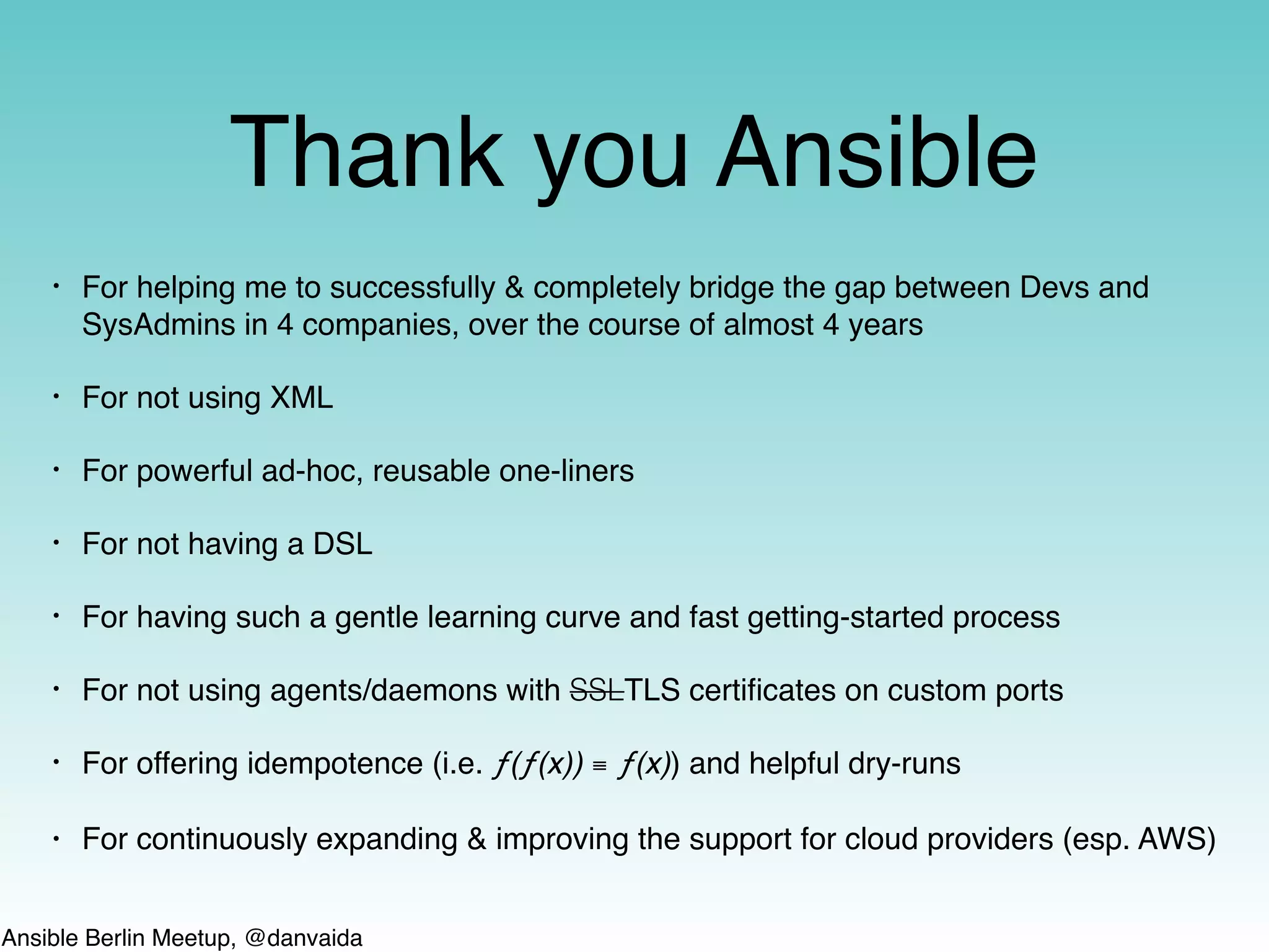 Ansible Berlin Meetup, @danvaida
Thank you Ansible
• For helping me to successfully & completely bridge the gap between Devs and
SysAdmins in 4 companies, over the course of almost 4 years
• For not using XML
• For powerful ad-hoc, reusable one-liners
• For not having a DSL
• For having such a gentle learning curve and fast getting-started process
• For not using agents/daemons with SSLTLS certiﬁcates on custom ports
• For offering idempotence (i.e. ƒ(ƒ(x)) ≡ ƒ(x)) and helpful dry-runs
• For continuously expanding & improving the support for cloud providers (esp. AWS)
 