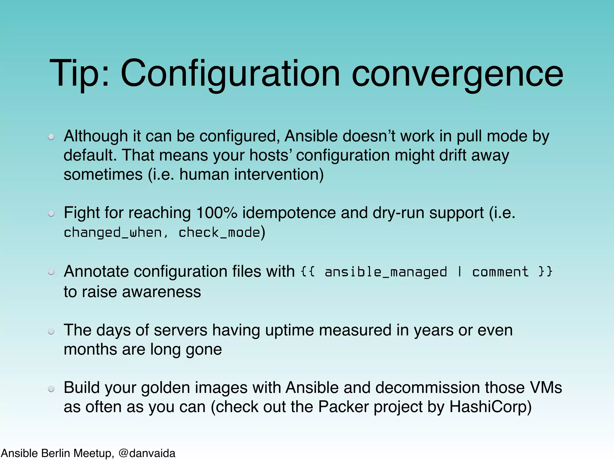 Ansible Berlin Meetup, @danvaida
Tip: Conﬁguration convergence
Although it can be conﬁgured, Ansible doesn’t work in pull mode by
default. That means your hosts’ conﬁguration might drift away
sometimes (i.e. human intervention)
Fight for reaching 100% idempotence and dry-run support (i.e.
changed_when, check_mode)
Annotate conﬁguration ﬁles with {{ ansible_managed | comment }}
to raise awareness
The days of servers having uptime measured in years or even
months are long gone
Build your golden images with Ansible and decommission those VMs
as often as you can (check out the Packer project by HashiCorp)
 