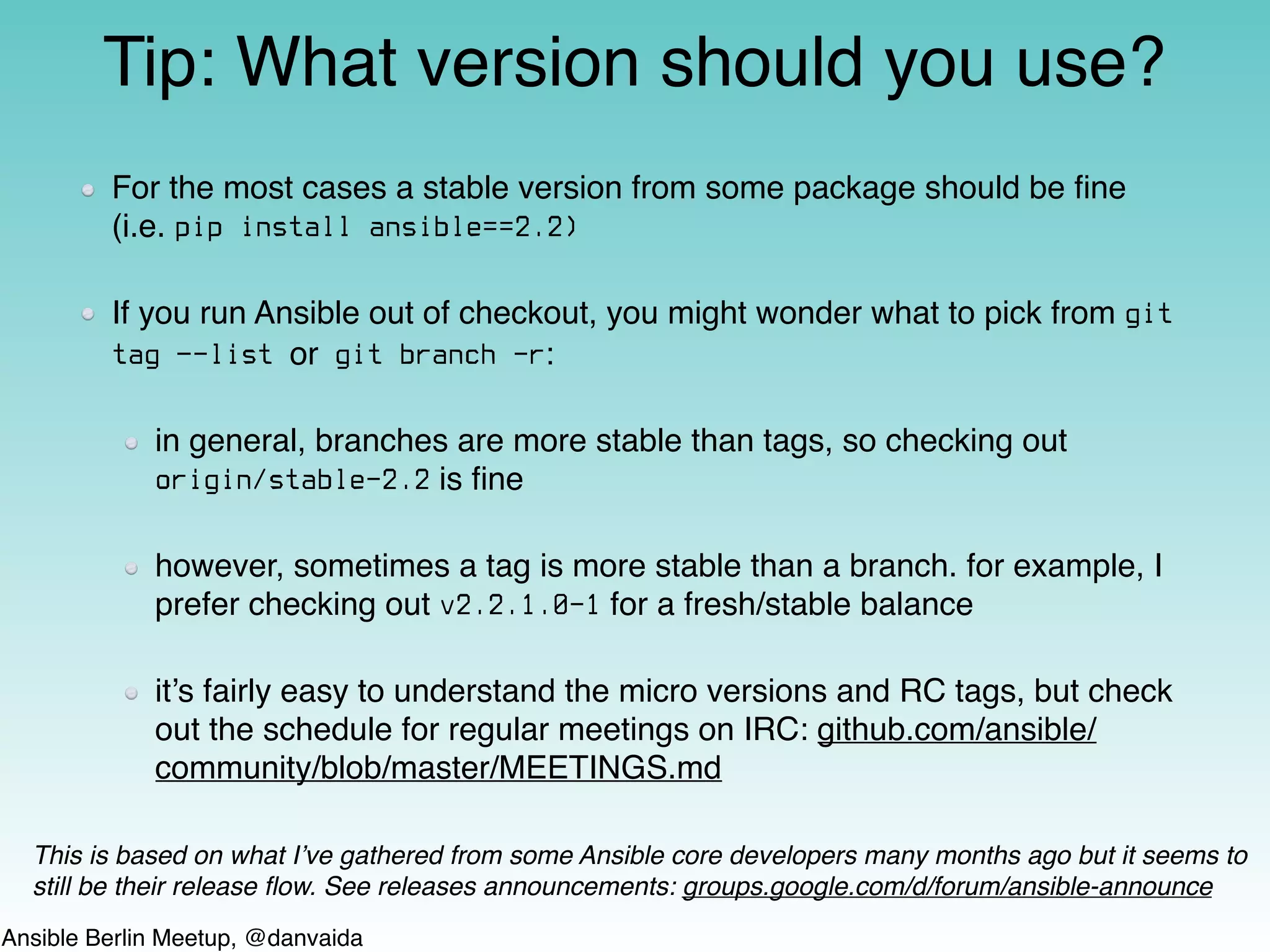 Ansible Berlin Meetup, @danvaida
For the most cases a stable version from some package should be ﬁne
(i.e. pip install ansible==2.2)
If you run Ansible out of checkout, you might wonder what to pick from git
tag —-list or git branch -r:
in general, branches are more stable than tags, so checking out
origin/stable-2.2 is ﬁne
however, sometimes a tag is more stable than a branch. for example, I
prefer checking out v2.2.1.0-1 for a fresh/stable balance
it’s fairly easy to understand the micro versions and RC tags, but check
out the schedule for regular meetings on IRC: github.com/ansible/
community/blob/master/MEETINGS.md
Tip: What version should you use?
This is based on what I’ve gathered from some Ansible core developers many months ago but it seems to
still be their release ﬂow. See releases announcements: groups.google.com/d/forum/ansible-announce
 