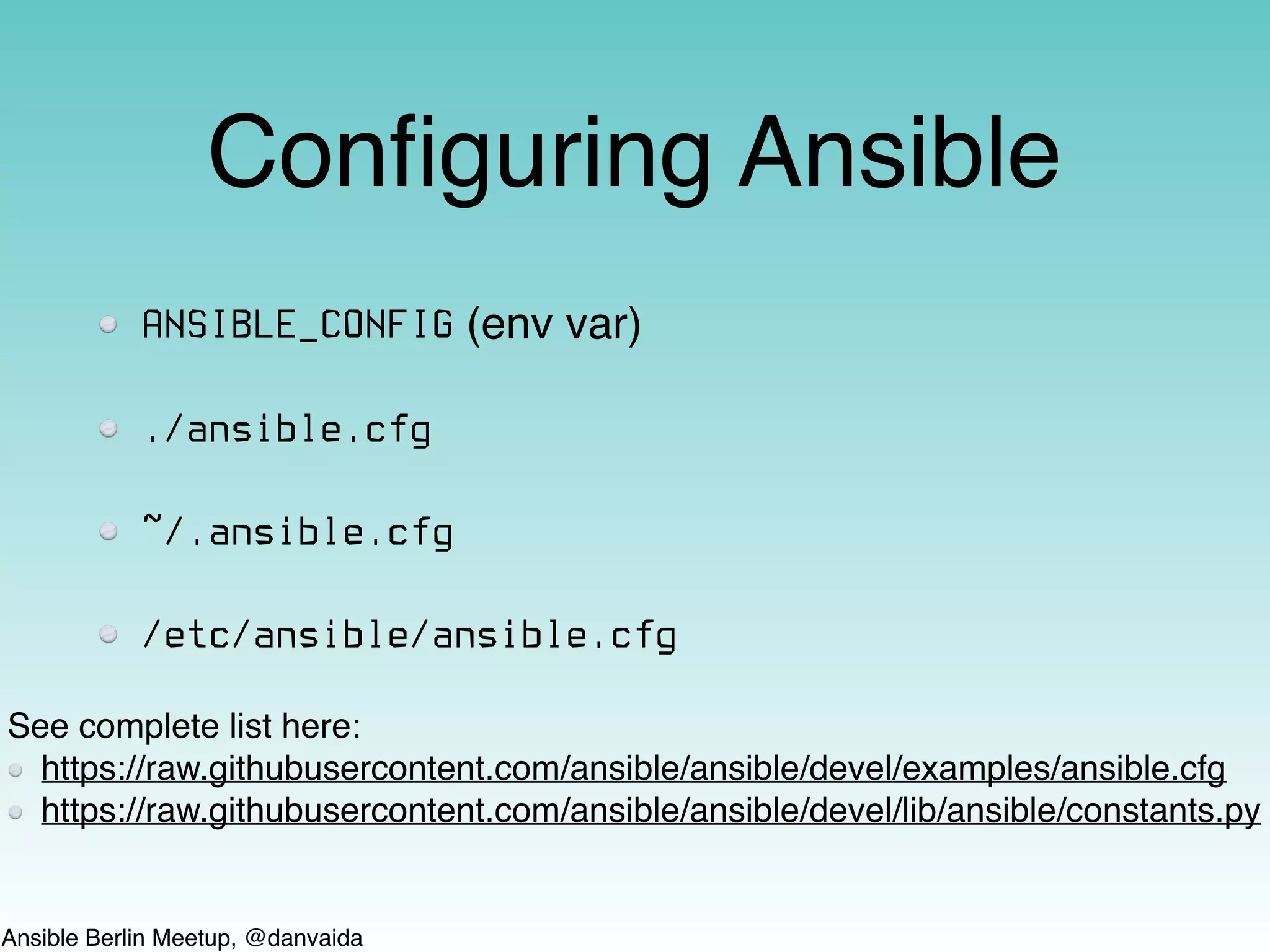 Ansible Berlin Meetup, @danvaida
Conﬁguring Ansible
ANSIBLE_CONFIG (env var)
./ansible.cfg
~/.ansible.cfg
/etc/ansible/ansible.cfg
See complete list here:
https://raw.githubusercontent.com/ansible/ansible/devel/examples/ansible.cfg
https://raw.githubusercontent.com/ansible/ansible/devel/lib/ansible/constants.py
 