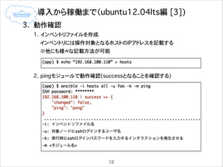 導入から稼働まで（ubuntu12.04lts編�[3])
3. 動作確認
1. インベントリファイルを作成
インベントリには操作対象となるホストのIPアドレスを記載する
※他にも様々な記載方法が可能

!

(app) $ echo “192.168.100.110” > hosts	

!
2. pingモジュールで動作確認(successとなることを確認する)
(app) $ ansible -i hosts all -u foo -k -m ping	
SSH password: ********	
192.168.100.110 | success >> {	
"changed": false,	
"ping": "pong"	
}	

!
-i: インベントリファイル名	
-u: 対象ノードにsshログインするユーザ名	
-k: 実行時にsshログインパスワードを入力するインタラクションを発生させる	
-m <モジュール名>

12

 
