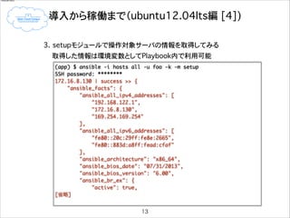 restarted

導入から稼働まで（ubuntu12.04lts編�[4])
!
3. setupモジュールで操作対象サーバの情報を取得してみる
取得した情報は環境変数としてPlaybook内で利用可能
(app) $ ansible -i hosts all -u foo -k -m setup	
SSH password: ********	
172.16.8.130 | success >> {	
"ansible_facts": {	
"ansible_all_ipv4_addresses": [	
"192.168.122.1",	
"172.16.8.130",	
"169.254.169.254"	
],	
"ansible_all_ipv6_addresses": [	
"fe80::20c:29ff:fe8e:2665",	
"fe80::883d:a8ff:fead:cfaf"	
],	
"ansible_architecture": "x86_64",	
"ansible_bios_date": "07/31/2013",	
"ansible_bios_version": "6.00",	
"ansible_br_ex": {	
"active": true,	
[省略]
13

 