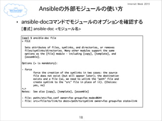 Ansibleの外部モジュールの使い方
‣

ansible-docコマンドでモジュールのオプションを確認する
[書式] ansible-doc <モジュール名>
(app) $ ansible-doc file	
> FILE	

!

!

Sets attributes of files, symlinks, and directories, or removes	
files/symlinks/directories. Many other modules support the same	
options as the [file] module - including [copy], [template], and	
[assemble].	

Options (= is mandatory):	

!

- force	
force the creation of the symlinks in two cases: the source	
file does not exist (but will appear later); the destination	
exists and a file (so, we need to unlink the "path" file and	
create symlink to the "src" file in place of it). (Choices:	
yes, no)	
<…>	
Notes:

!

See also [copy], [template], [assemble]	

- file: path=/etc/foo.conf owner=foo group=foo mode=0644	
- file: src=/file/to/link/to dest=/path/to/symlink owner=foo group=foo state=link

18

 