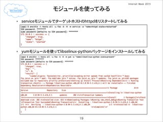 モジュールを使ってみる
‣

serviceモジュールでターゲットホストのhttpdをリスタートしてみる
(app) $ ansible -i hosts all -u foo -k -K -m service -a "name=httpd state=restarted"	
SSH password: ********	
sudo password [defaults to SSH password]: ********	
172.16.0.1 | success >> {	
"changed": true,	
"name": "httpd",	
"state": "started"	
}

!
!
!
!

‣

yumモジュールを使ってlibselinux-pythonパッケージをインストールしてみる
(app) $ ansible -i hosts all -u foo -k -K -m yum -a "name=libselinux-python state=present"	
SSH password: ********	
sudo password [defaults to SSH password]: ********	
172.16.0.1 | success >> {	
"changed": true,	
"msg": "",	
"rc": 0,	
"results": [	
"Loaded plugins: fastestmirror, prioritiesnLoading mirror speeds from cached hostfilen * base:
ftp.jaist.ac.jpn * epel: ftp.kddilabs.jpn * extras: ftp.jaist.ac.jpn * updates: ftp.jaist.ac.jpn183 packages
excluded due to repository priority protectionsnSetting up Install ProcessnResolving Dependenciesn--> Running
transaction checkn---> Package libselinux-python.x86_64 0:2.0.94-5.3.el6_4.1 will be installedn--> Finished
Dependency ResolutionnnDependencies Resolvedn
n================================================================================n Package
Arch
Version
Repository
Size
n================================================================================nInstalling:n libselinux-python
x86_64
2.0.94-5.3.el6_4.1
updates
202 knnTransaction Summary
n================================================================================nInstall
1 Package(s)nnTotal
download size: 202 knInstalled size: 653 knDownloading Packages:nRunning rpm_check_debugnRunning Transaction Test
nTransaction Test SucceedednRunning Transactionnr Installing : libselinux-python-2.0.94-5.3.el6_4.1.x86_64
1/1 nr Verifying : libselinux-python-2.0.94-5.3.el6_4.1.x86_64
1/1 nnInstalled:n libselinuxpython.x86_64 0:2.0.94-5.3.el6_4.1
nnComplete!n"	
]	
}

19

 