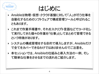 はじめに
‣ Ansibleは物理・仮想・クラウド基盤に対して「人」が行う仕事を
自動化するためのソフトウェアで構成管理ツールと呼ばれるこ
ともあります。
‣ これまで作業手順書や、それをスクリプト言語などでコード化し
て実行してきた個々の作業を「仕事」としてまとめて管理できる
という特徴があります。
‣ システムの構成管理をする目的で導入しますが、Ansibleだけ
で全てをカバーできるわけではありませんのでご注意を。
‣ 本セッションでは、Ansibleの仕組みと導入方法の一例、そし
て簡単な仕事をさせるまでの流れをご紹介します。

4

 