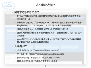 Ansibleとは？
‣ 何をするものなのか？
- Pythonで書かれた*個々の作業*だけなく*まとまった仕事*の単位で自動
化を行うツール
- OS・ミドルウェア・アプリケーションのインストール・設定などの一連の作業を
Playbookとして1つにまとめてワンアクションで実行させることが可能
- 多数の外部モジュールが標準・オプションで提供されている
- 適用した作業に対する冪等性が担保されている(担保されていないモジュー
ルもある)
- push型でエージェントレス。操作対象ノードにSSHでログインできれば最低
限ど動作するため導入の敷居が低い

‣ 入手先は？
- 公式サイト: http://www.ansibleworks.com/
- ソースコード: https://github.com/ansible/ansible
- githubのtagによるとv0.01のリリースは2009年
- 現時点(2013-12)で最新の安定版はv1.4.1
6

 
