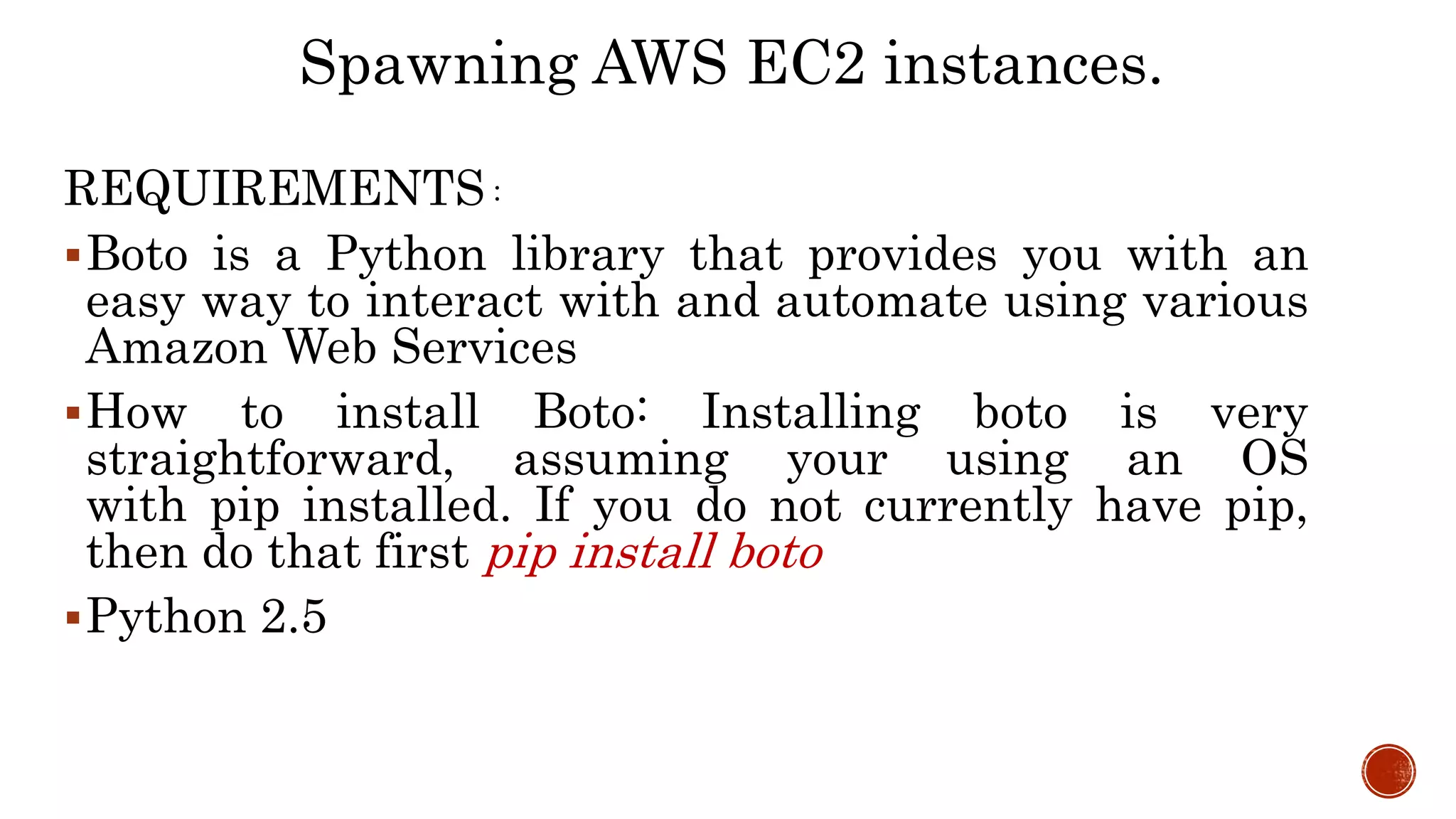 REQUIREMENTS :
Boto is a Python library that provides you with an
easy way to interact with and automate using various
Amazon Web Services
How to install Boto: Installing boto is very
straightforward, assuming your using an OS
with pip installed. If you do not currently have pip,
then do that first pip install boto
Python 2.5
Spawning AWS EC2 instances.
 