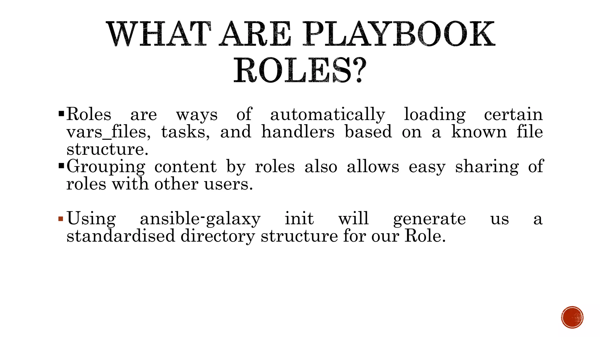Roles are ways of automatically loading certain
vars_files, tasks, and handlers based on a known file
structure.
Grouping content by roles also allows easy sharing of
roles with other users.
Using ansible-galaxy init will generate us a
standardised directory structure for our Role.
 