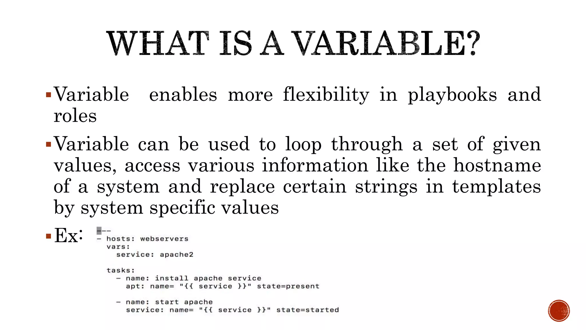 Variable enables more flexibility in playbooks and
roles
Variable can be used to loop through a set of given
values, access various information like the hostname
of a system and replace certain strings in templates
by system specific values
Ex:
 
