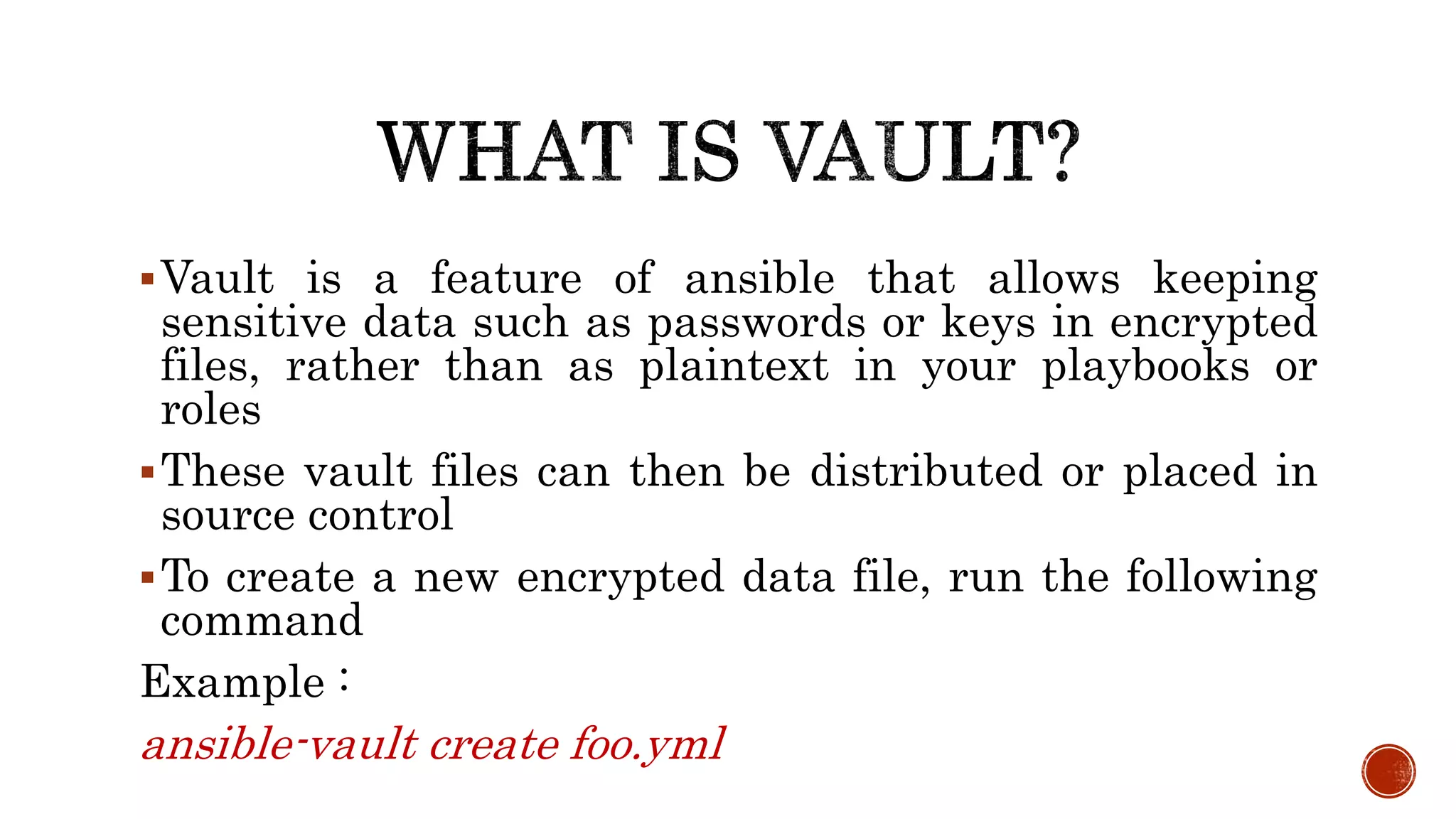 Vault is a feature of ansible that allows keeping
sensitive data such as passwords or keys in encrypted
files, rather than as plaintext in your playbooks or
roles
These vault files can then be distributed or placed in
source control
To create a new encrypted data file, run the following
command
Example :
ansible-vault create foo.yml
 