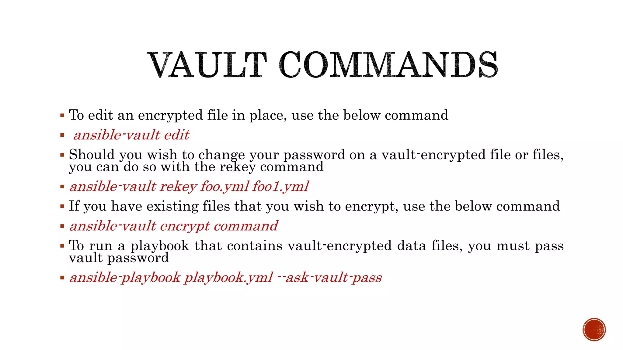  To edit an encrypted file in place, use the below command
 ansible-vault edit
 Should you wish to change your password on a vault-encrypted file or files,
you can do so with the rekey command
 ansible-vault rekey foo.yml foo1.yml
 If you have existing files that you wish to encrypt, use the below command
 ansible-vault encrypt command
 To run a playbook that contains vault-encrypted data files, you must pass
vault password
 ansible-playbook playbook.yml --ask-vault-pass
 