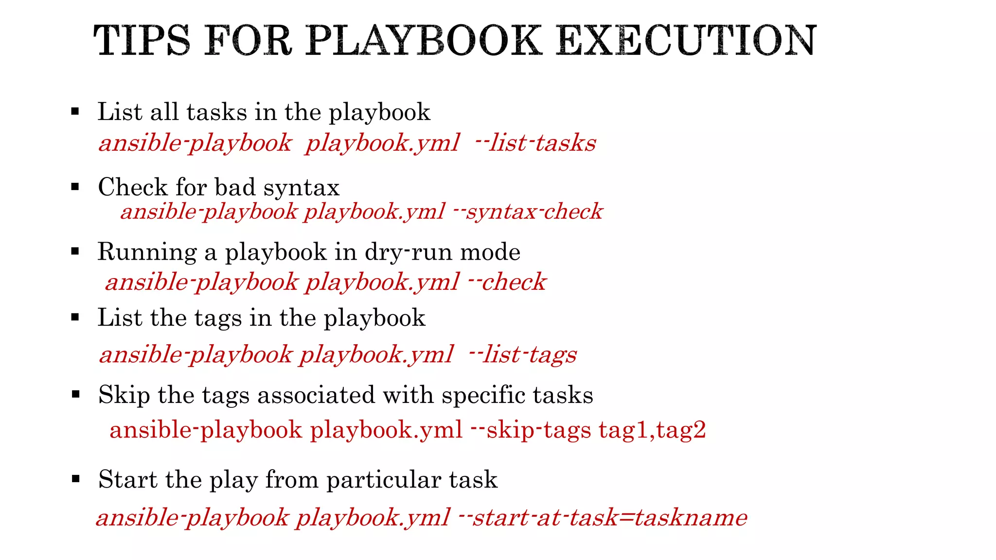 ansible-playbook playbook.yml --syntax-check
 Check for bad syntax
 Running a playbook in dry-run mode
ansible-playbook playbook.yml --check
 List all tasks in the playbook
ansible-playbook playbook.yml --list-tasks
 List the tags in the playbook
ansible-playbook playbook.yml --list-tags
 Skip the tags associated with specific tasks
ansible-playbook playbook.yml --skip-tags tag1,tag2
 Start the play from particular task
ansible-playbook playbook.yml --start-at-task=taskname
 