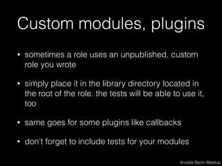 Custom modules, plugins
• sometimes a role uses an unpublished, custom
role you wrote
• simply place it in the library directory located in
the root of the role. the tests will be able to use it,
too
• same goes for some plugins like callbacks
• don't forget to include tests for your modules
Ansible Berlin Meetup
 