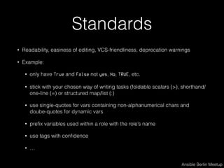 Standards
• Readability, easiness of editing, VCS-friendliness, deprecation warnings
• Example:
• only have True and False not yes, No, TRUE, etc.
• stick with your chosen way of writing tasks (foldable scalars (>), shorthand/
one-line (=) or structured map/list (:)
• use single-quotes for vars containing non-alphanumerical chars and
doube-quotes for dynamic vars
• preﬁx variables used within a role with the role’s name
• use tags with conﬁdence
• …
Ansible Berlin Meetup
 