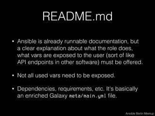 README.md
• Ansible is already runnable documentation, but
a clear explanation about what the role does,
what vars are exposed to the user (sort of like
API endpoints in other software) must be offered.
• Not all used vars need to be exposed.
• Dependencies, requirements, etc. It's basically
an enriched Galaxy meta/main.yml ﬁle.
Ansible Berlin Meetup
 