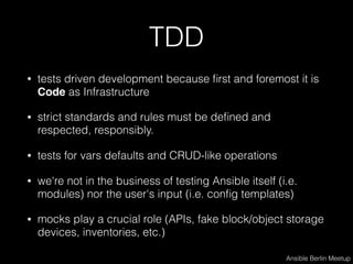 TDD
• tests driven development because ﬁrst and foremost it is
Code as Infrastructure
• strict standards and rules must be deﬁned and
respected, responsibly.
• tests for vars defaults and CRUD-like operations
• we're not in the business of testing Ansible itself (i.e.
modules) nor the user's input (i.e. conﬁg templates)
• mocks play a crucial role (APIs, fake block/object storage
devices, inventories, etc.)
Ansible Berlin Meetup
 