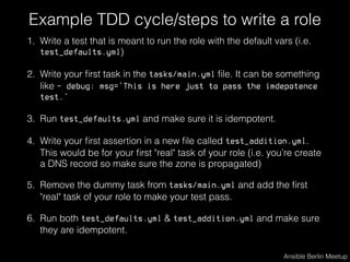 Example TDD cycle/steps to write a role
1. Write a test that is meant to run the role with the default vars (i.e.
test_defaults.yml)
2. Write your ﬁrst task in the tasks/main.yml ﬁle. It can be something
like - debug: msg='This is here just to pass the imdepotence
test.’
3. Run test_defaults.yml and make sure it is idempotent.
4. Write your ﬁrst assertion in a new ﬁle called test_addition.yml.
This would be for your ﬁrst "real" task of your role (i.e. you’re create
a DNS record so make sure the zone is propagated)
5. Remove the dummy task from tasks/main.yml and add the ﬁrst
"real" task of your role to make your test pass.
6. Run both test_defaults.yml & test_addition.yml and make sure
they are idempotent.
Ansible Berlin Meetup
 