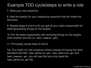Example TDD cycle/steps to write a role
7. Write your next assertion.
8. Add the task(s) for your respective assertion that will make the
test pass.
9. Repeat steps 5 and 6 until you got all your tasks responsible for
adding/updating things on the targets.
10. For the tasks responsible with removing things on the targets,
write another test ﬁle (i.e. test_removal.yml)
11. Principally repeat steps 5 and 6.
Tip: You might run into situations where instead of having the fairly
standard test ﬁles: test_defaults.yml, test_addition.yml and
test_removal.yml, you will see that you only need the
test_defaults.yml ﬁle.
Ansible Berlin Meetup
 