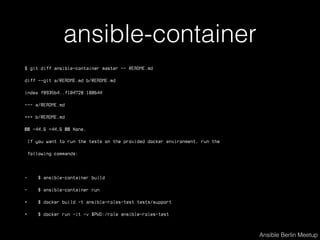 ansible-container
$ git diff ansible-container master -- README.md
diff --git a/README.md b/README.md
index f8935b4..f104728 100644
--- a/README.md
+++ b/README.md
@@ -44,6 +44,6 @@ None.
If you want to run the tests on the provided docker environment, run the
following commands:
- $ ansible-container build
- $ ansible-container run
+ $ docker build -t ansible-roles-test tests/support
+ $ docker run -it -v $PWD:/role ansible-roles-test
Ansible Berlin Meetup
 
