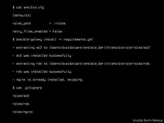 $ cat ansible.cfg
[defaults]
roles_path = ./roles
retry_files_enabled = False
$ ansible-galaxy install -r requirements.yml
- extracting ec2 to /Users/dvaida/work/ansible_berlin/ansible-pim/roles/ec2
- ec2 was installed successfully
- extracting rds to /Users/dvaida/work/ansible_berlin/ansible-pim/roles/rds
- rds was installed successfully
- nginx is already installed, skipping.
$ cat .gitignore
roles/ec2
roles/rds
roles/nginx
Ansible Berlin Meetup
 