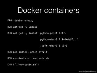 Docker containers
FROM debian:wheezy
RUN apt-get -y update
RUN apt-get -y install python-pip=1.1-3 
python-dev=2.7.3-4+deb7u1 
libffi-dev=3.0.10-3
RUN pip install ansible==2.1
ADD run-tests.sh run-tests.sh
CMD ["./run-tests.sh"]
Ansible Berlin Meetup
 