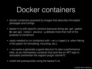Docker containers
• docker containers powered by images that describe immutable
packages and conﬁgs
• Dockerfile with speciﬁc versions because doing apt get update
&& apt-get install ansible -y defeats more than half of the
purpose of containers
• rarely needed to run containers with --privileged (i.e. when faking
a ﬁle system for formatting, mounting, etc.)
• --no-cache is generally a good idea but it's also a performance
killer, so an intermediary container that acts like an APT repo is
advisable (remember the vagrant plugin cachier?)
• install role prerequisites using the Dockerfile
Ansible Berlin Meetup
 