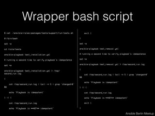 Wrapper bash script
$ cat ./ansible-roles-packages/tests/support/run-tests.sh
#!/bin/bash
set -e
cd /role/tests
ansible-playbook test_installation.yml
# running a second time to verify playbook's idempotence
set +e
ansible-playbook test_installation.yml > /tmp/
second_run.log
{
cat /tmp/second_run.log | tail -n 5 | grep 'changed=0'
&&
echo 'Playbook is idempotent'
} || {
cat /tmp/second_run.log
echo 'Playbook is **NOT** idempotent'
Ansible Berlin Meetup
exit 1
}
set -e
ansible-playbook test_removal.yml
# running a second time to verify playbook's idempotence
set +e
ansible-playbook test_removal.yml > /tmp/second_run.log
{
cat /tmp/second_run.log | tail -n 5 | grep 'changed=0'
&&
echo 'Playbook is idempotent'
} || {
cat /tmp/second_run.log
echo 'Playbook is **NOT** idempotent'
exit 1
}
 