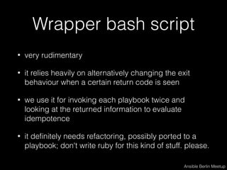 Wrapper bash script
• very rudimentary
• it relies heavily on alternatively changing the exit
behaviour when a certain return code is seen
• we use it for invoking each playbook twice and
looking at the returned information to evaluate
idempotence
• it deﬁnitely needs refactoring, possibly ported to a
playbook; don't write ruby for this kind of stuff. please.
Ansible Berlin Meetup
 