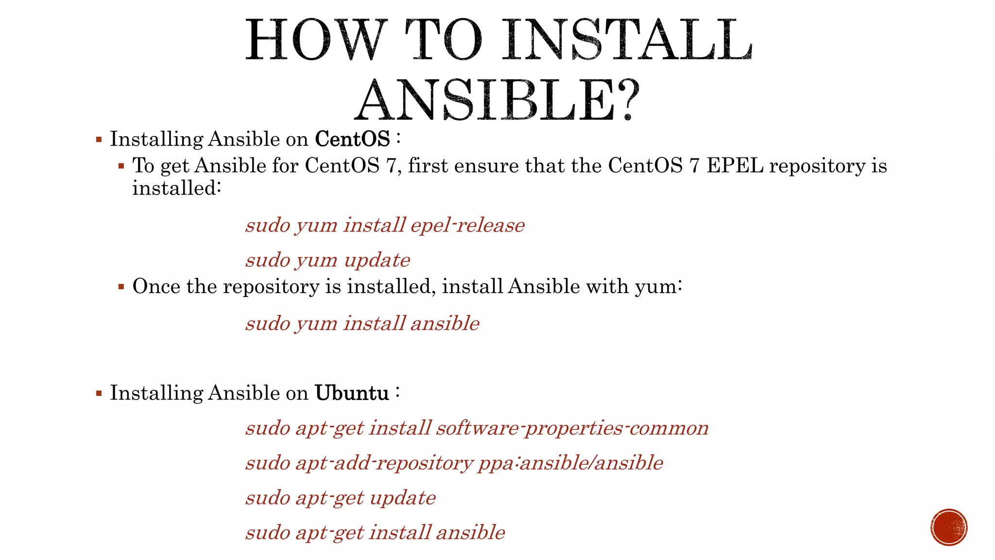  Installing Ansible on CentOS :
 To get Ansible for CentOS 7, first ensure that the CentOS 7 EPEL repository is
installed:
sudo yum install epel-release
sudo yum update
 Once the repository is installed, install Ansible with yum:
sudo yum install ansible
 Installing Ansible on Ubuntu :
sudo apt-get install software-properties-common
sudo apt-add-repository ppa:ansible/ansible
sudo apt-get update
sudo apt-get install ansible
 