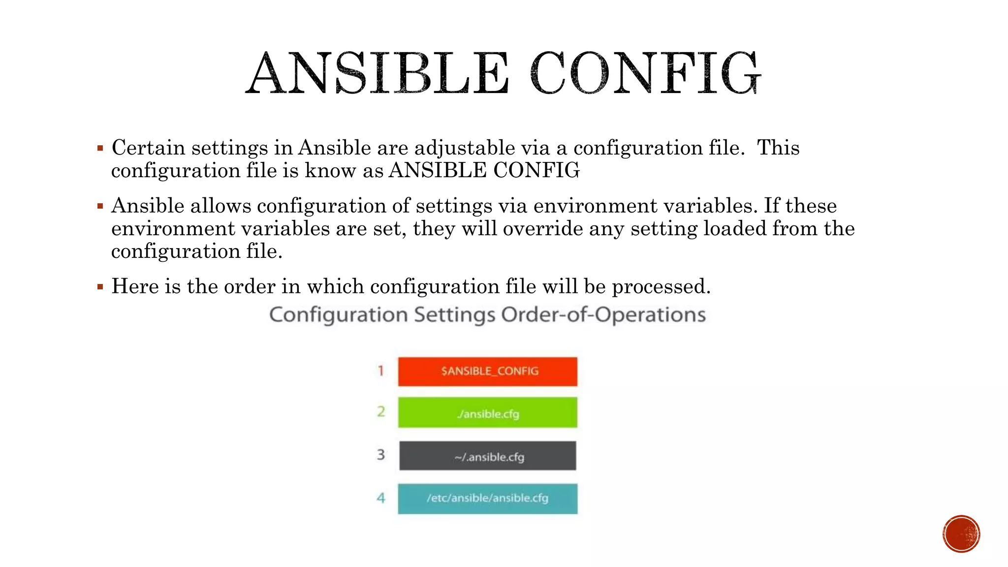  Certain settings in Ansible are adjustable via a configuration file. This
configuration file is know as ANSIBLE CONFIG
 Ansible allows configuration of settings via environment variables. If these
environment variables are set, they will override any setting loaded from the
configuration file.
 Here is the order in which configuration file will be processed.
 