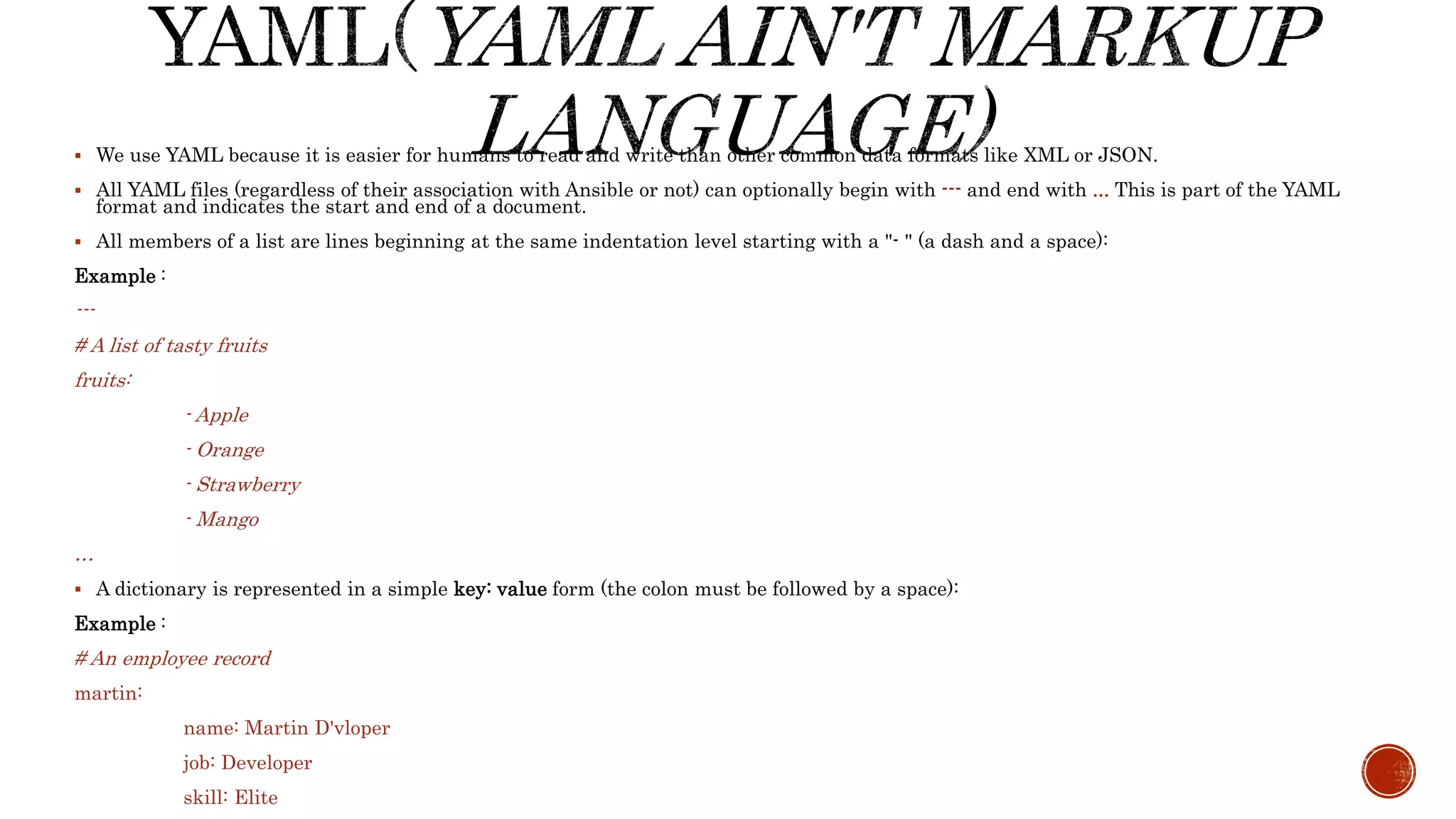 We use YAML because it is easier for humans to read and write than other common data formats like XML or JSON.
 All YAML files (regardless of their association with Ansible or not) can optionally begin with --- and end with ... This is part of the YAML
format and indicates the start and end of a document.
 All members of a list are lines beginning at the same indentation level starting with a "- " (a dash and a space):
Example :
---
# A list of tasty fruits
fruits:
- Apple
- Orange
- Strawberry
- Mango
…
 A dictionary is represented in a simple key: value form (the colon must be followed by a space):
Example :
# An employee record
martin:
name: Martin D'vloper
job: Developer
skill: Elite
 