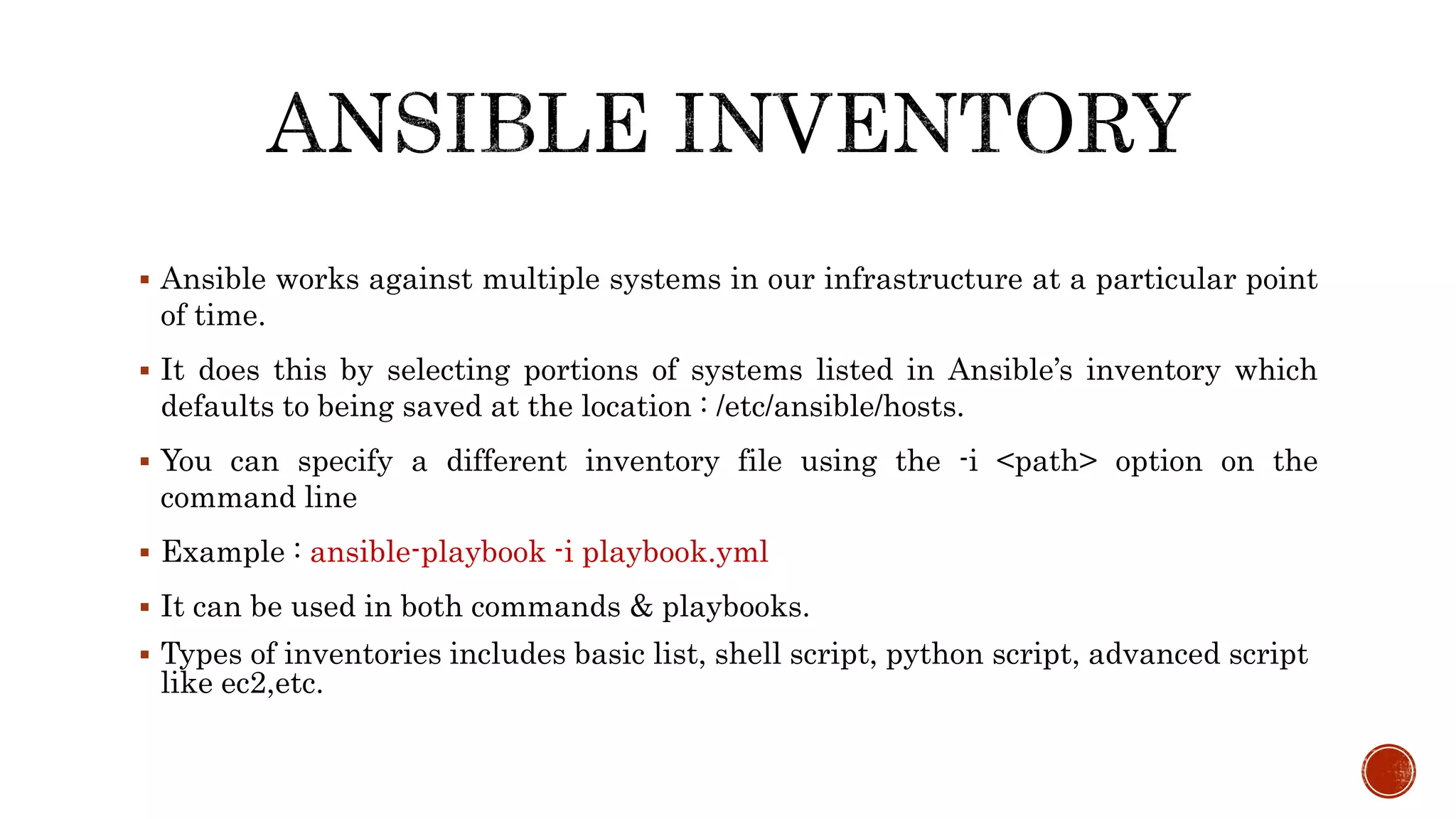  Ansible works against multiple systems in our infrastructure at a particular point
of time.
 It does this by selecting portions of systems listed in Ansible’s inventory which
defaults to being saved at the location : /etc/ansible/hosts.
 You can specify a different inventory file using the -i <path> option on the
command line
 Example : ansible-playbook -i playbook.yml
 It can be used in both commands & playbooks.
 Types of inventories includes basic list, shell script, python script, advanced script
like ec2,etc.
 