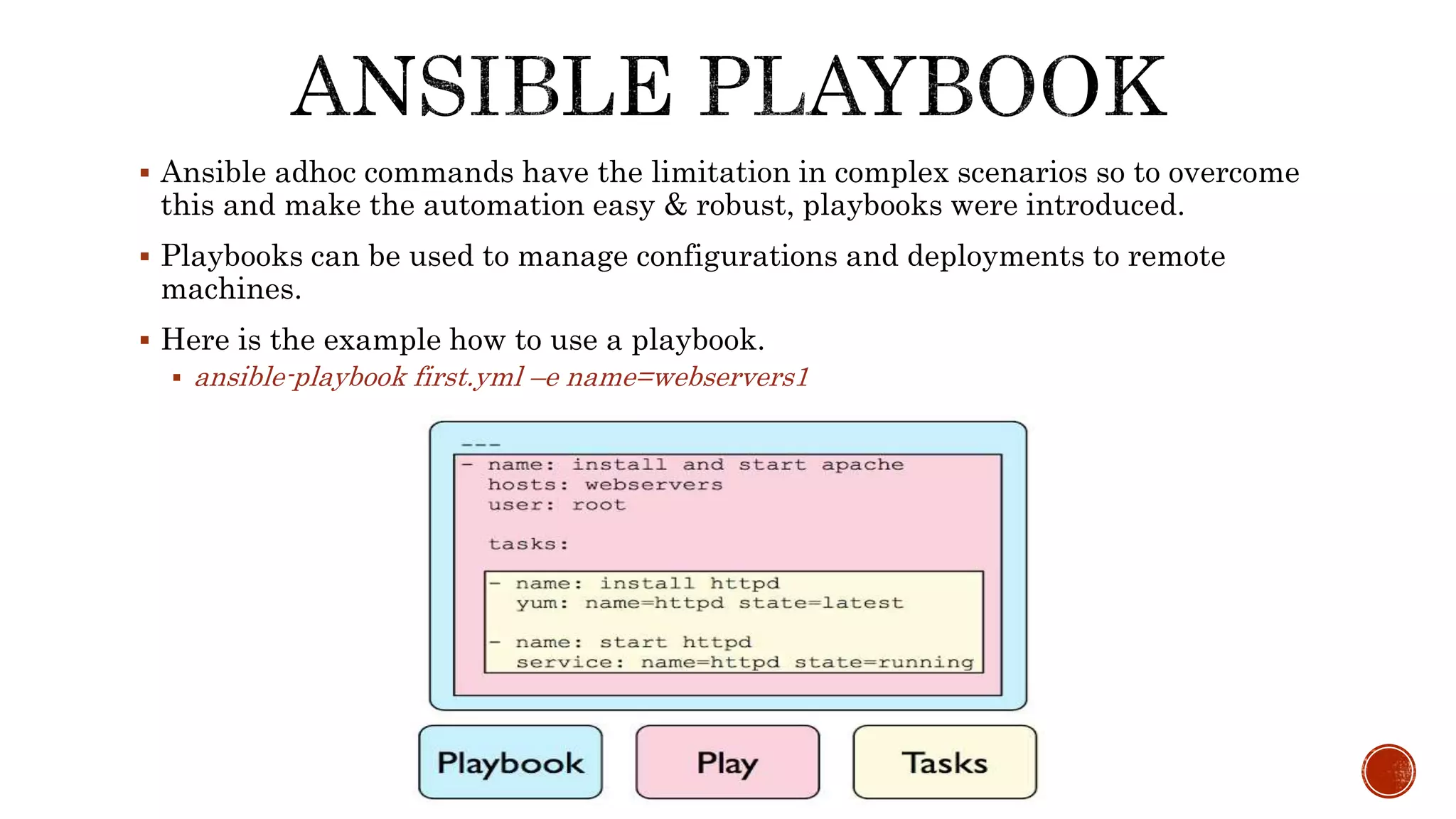  Ansible adhoc commands have the limitation in complex scenarios so to overcome
this and make the automation easy & robust, playbooks were introduced.
 Playbooks can be used to manage configurations and deployments to remote
machines.
 Here is the example how to use a playbook.
 ansible-playbook first.yml –e name=webservers1
 