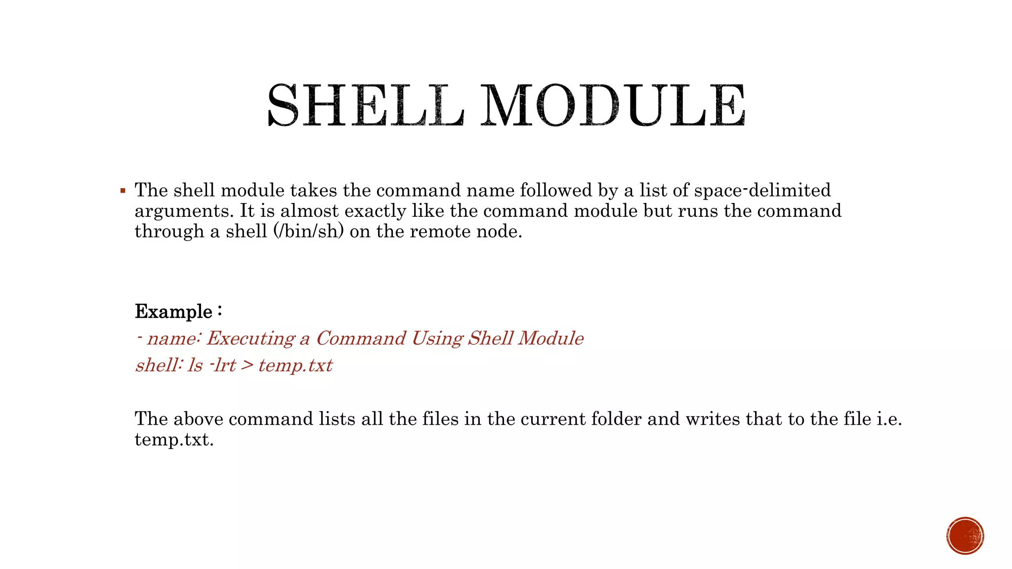  The shell module takes the command name followed by a list of space-delimited
arguments. It is almost exactly like the command module but runs the command
through a shell (/bin/sh) on the remote node.
Example :
- name: Executing a Command Using Shell Module
shell: ls -lrt > temp.txt
The above command lists all the files in the current folder and writes that to the file i.e.
temp.txt.
 
